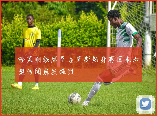 哈莱利缺席圣吉罗斯热身赛国米加盟传闻愈发强烈