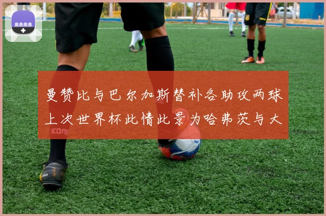 曼赞比与巴尔加斯替补各助攻两球上次世界杯此情此景为哈弗茨与大菲尔