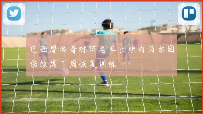 巴西摩洛哥对阵名单出炉内马尔因伤缺席下周恢复训练