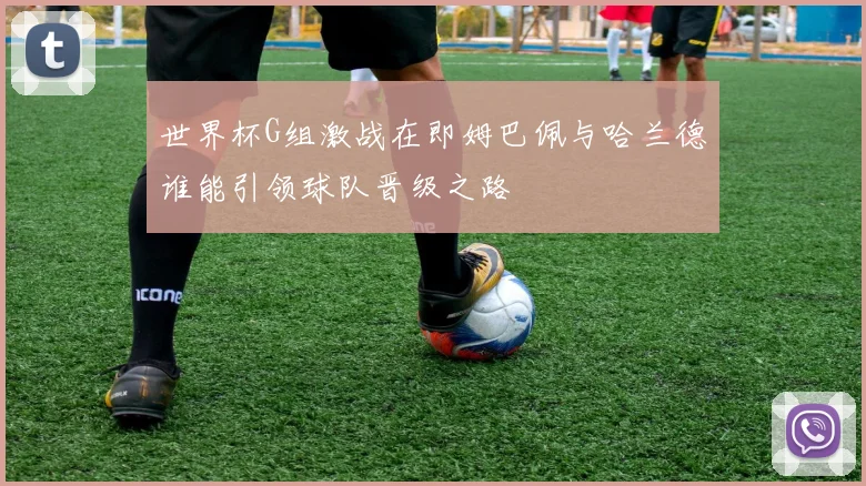 世界杯G组激战在即姆巴佩与哈兰德谁能引领球队晋级之路