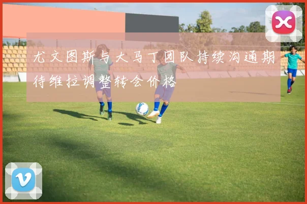 尤文图斯与大马丁团队持续沟通期待维拉调整转会价格