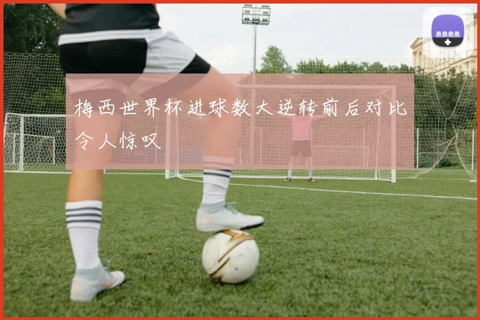 梅西世界杯进球数大逆转前后对比令人惊叹