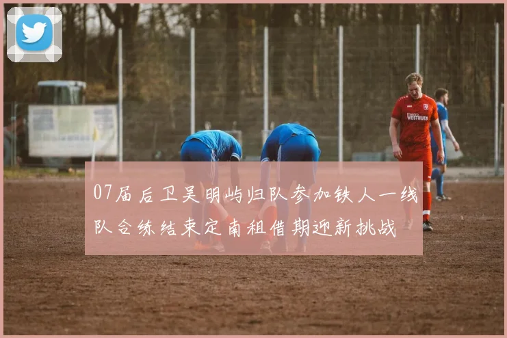 07届后卫吴明屿归队参加铁人一线队合练结束定南租借期迎新挑战