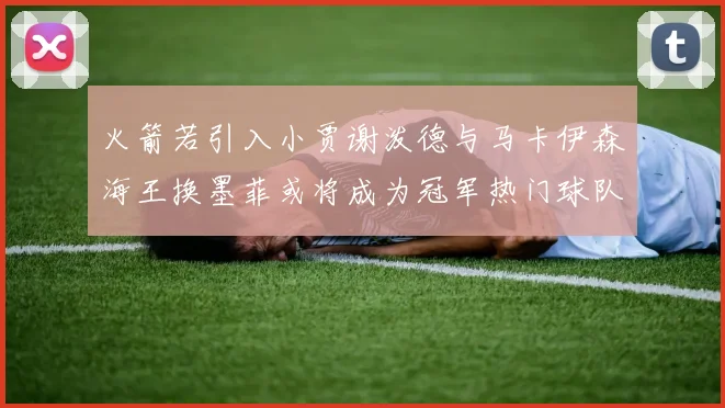 火箭若引入小贾谢泼德与马卡伊森海王换墨菲或将成为冠军热门球队