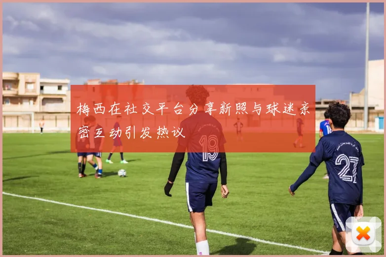梅西在社交平台分享新照与球迷亲密互动引发热议