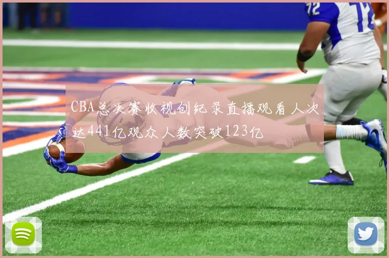 CBA总决赛收视创纪录直播观看人次达441亿观众人数突破123亿