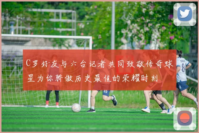 C罗好友与六台记者共同致敬传奇球星为你骄傲历史最佳的荣耀时刻