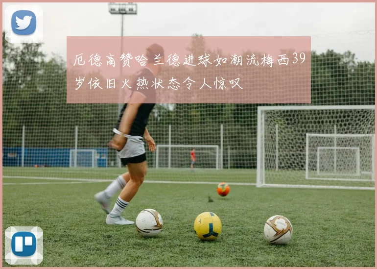 厄德高赞哈兰德进球如潮流梅西39岁依旧火热状态令人惊叹